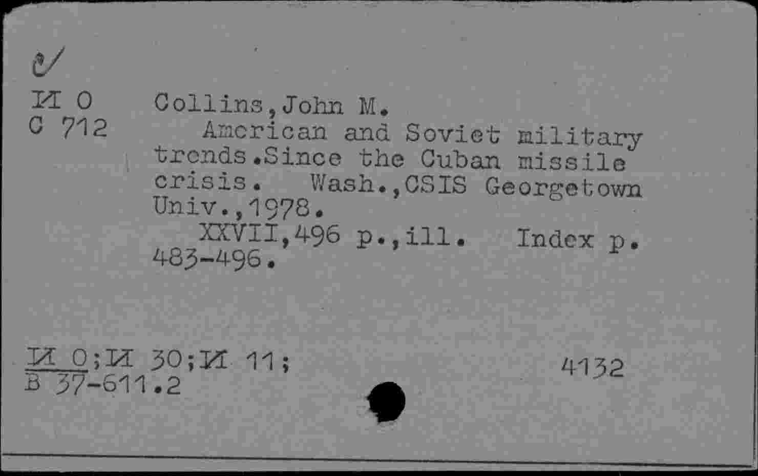 ﻿PE 0 0 712
Collins,John M.
American and Soviet military trends.Since the Cuban missile crisis. Wash.,CSIS Georgetown Univ.,1978.
XXVII,496 p.,ill. Index p. 485-496.
.3* 0;M 30; PE 11;
B 37-611.2
4132